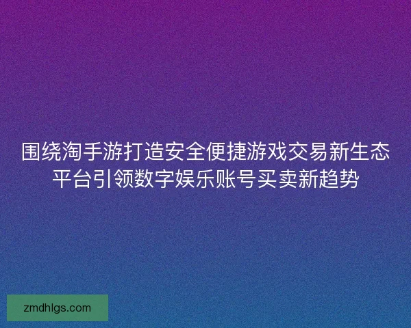 围绕淘手游打造安全便捷游戏交易新生态平台引领数字娱乐账号买卖新趋势