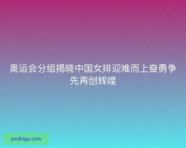 奥运会分组揭晓中国女排迎难而上奋勇争先再创辉煌