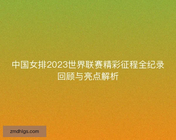 中国女排2023世界联赛精彩征程全纪录回顾与亮点解析